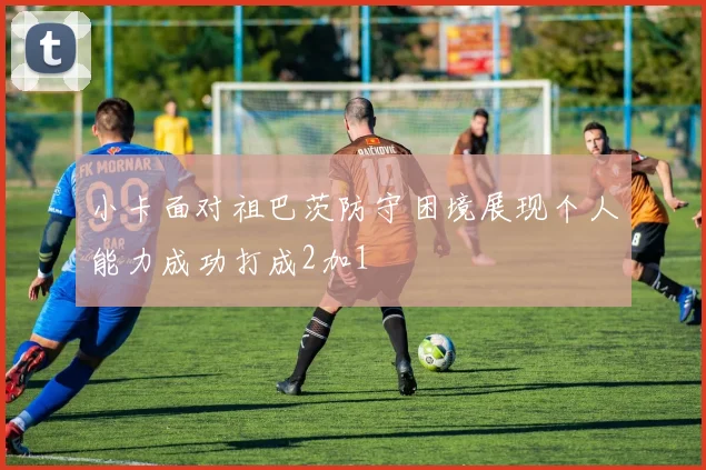 小卡面对祖巴茨防守困境展现个人能力成功打成2加1