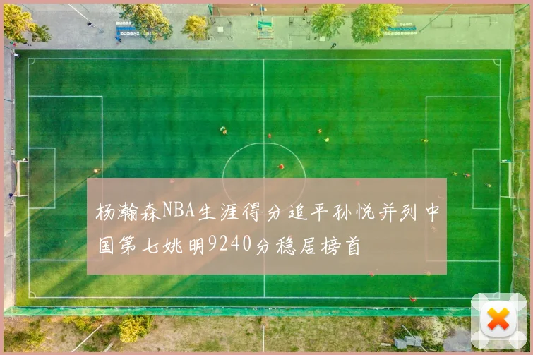 杨瀚森NBA生涯得分追平孙悦并列中国第七姚明9240分稳居榜首