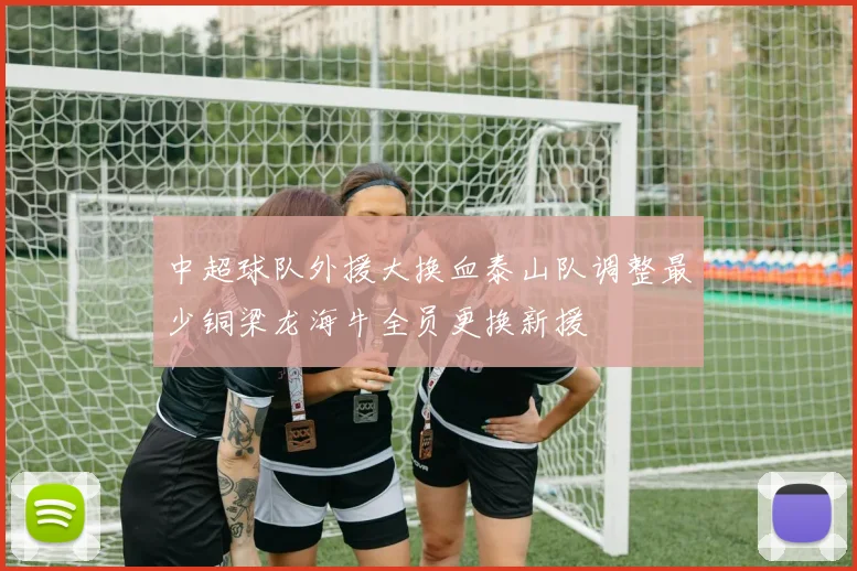 中超球队外援大换血泰山队调整最少铜梁龙海牛全员更换新援