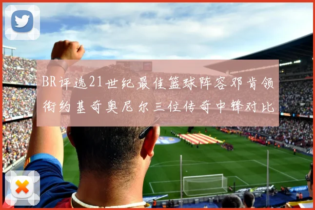 BR评选21世纪最佳篮球阵容邓肯领衔约基奇奥尼尔三位传奇中锋对比分析
