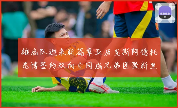 雄鹿队迎来新篇章亚历克斯阿德托昆博签约双向合同成兄弟团聚新里程碑