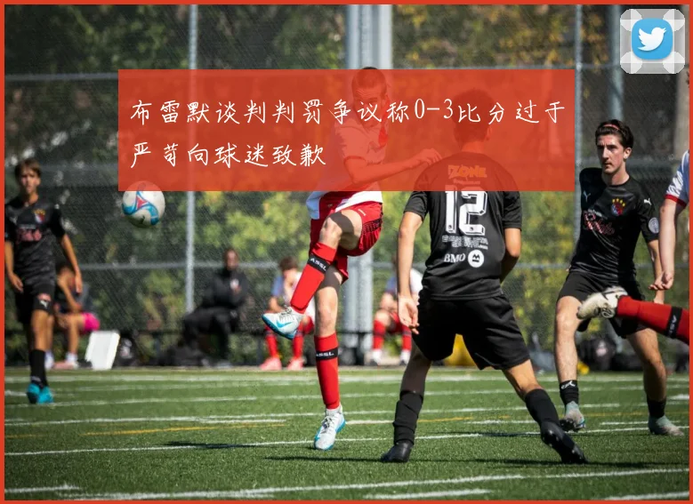 布雷默谈判判罚争议称0-3比分过于严苛向球迷致歉