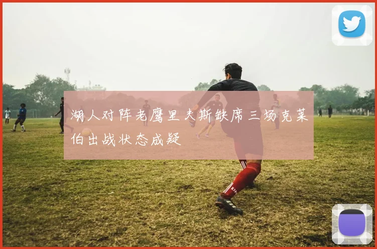湖人对阵老鹰里夫斯缺席三场克莱伯出战状态成疑