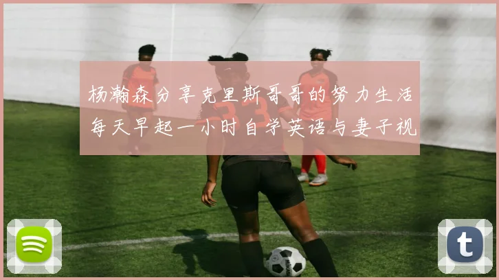 杨瀚森分享克里斯哥哥的努力生活每天早起一小时自学英语与妻子视频通话